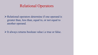 Relational Operators
 Relational operators determine if one operand is
greater than, less than, equal to, or not equal to
another operand.
 It always returns boolean value i.e true or false.
 