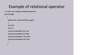 Example of relational operator
// To show the working of relational operators
class Example
{
public static void main(String args[])
{
int a=10;
int b=5;
System.out.println(a>b);//true
System.out.println(a<b);//false
System.out.println(a==b);//false
System.out.println(a!=b);//true
}
}
 