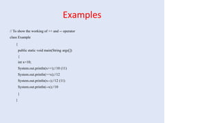 Examples
// To show the working of ++ and -- operator
class Example
{
public static void main(String args[])
{
int x=10;
System.out.println(x++);//10 (11)
System.out.println(++x);//12
System.out.println(x--);//12 (11)
System.out.println(--x);//10
}
}
 