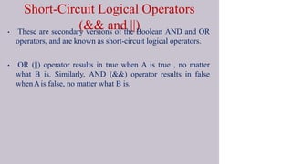 Short-Circuit Logical Operators
(&& and ||)
• These are secondary versions of the Boolean AND and OR
operators, and are known as short-circuit logical operators.
• OR (||) operator results in true when A is true , no matter
what B is. Similarly, AND (&&) operator results in false
whenAis false, no matter what B is.
 