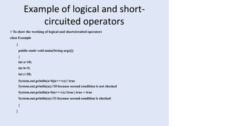Example of logical and short-
circuited operators
// To show the working of logical and shortcircuited operators
class Example
{
public static void main(String args[])
{
int a=10;
int b=5;
int c=20;
System.out.println(a>b||a++<c);// true
System.out.println(a);//10 because second condition is not checked
System.out.println(a>b|a++<c);//true | true = true
System.out.println(a);//11 because second condition is checked
}
}
 