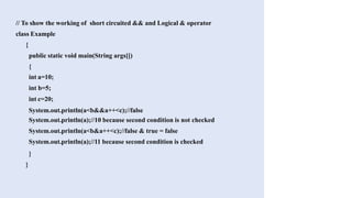 // To show the working of short circuited && and Logical & operator
class Example
{
public static void main(String args[])
{
int a=10;
int b=5;
int c=20;
System.out.println(a<b&&a++<c);//false
System.out.println(a);//10 because second condition is not checked
System.out.println(a<b&a++<c);//false & true = false
System.out.println(a);//11 because second condition is checked
}
}
 