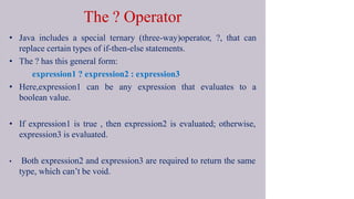 The ? Operator
• Java includes a special ternary (three-way)operator, ?, that can
replace certain types of if-then-else statements.
• The ? has this general form:
expression1 ? expression2 : expression3
• Here,expression1 can be any expression that evaluates to a
boolean value.
• If expression1 is true , then expression2 is evaluated; otherwise,
expression3 is evaluated.
• Both expression2 and expression3 are required to return the same
type, which can’t be void.
 