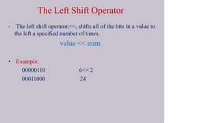 The Left Shift Operator
• The left shift operator,<<, shifts all of the bits in a value to
the left a specified number of times.
value << num
• Example:
00000110
00011000
6<< 2
24
 