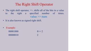 The Right Shift Operator
• The right shift operator, >>, shifts all of the bits in a value
to the right a specified number of times.
value >> num
• It is also known as signed right shift.
• Example:
00001000
00000010
8>> 2
2
 