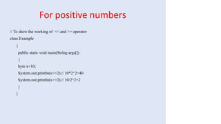 For positive numbers
// To show the working of << and >> operator
class Example
{
public static void main(String args[])
{
byte x=10;
System.out.println(x<<2);// 10*2^2=40
System.out.println(x>>2);// 10/2^2=2
}
}
 