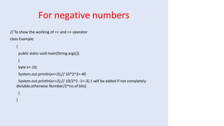 For negative numbers
// To show the working of << and >> operator
class Example
{
public static void main(String args[])
{
byte x=-10;
System.out.println(x<<2);// 10*2^2=-40
System.out.println(x>>2);// 10/2^2 -1=-3[-1 will be added if not completely
divisible,otherwise Number/2^no.of bits]
}
}
 