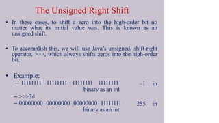 The Unsigned Right Shift
• In these cases, to shift a zero into the high-order bit no
matter what its initial value was. This is known as an
unsigned shift.
• To accomplish this, we will use Java’s unsigned, shift-right
operator, >>>, which always shifts zeros into the high-order
bit.
–1 in
255 in
• Example:
– 11111111 11111111 11111111 11111111
binary as an int
– >>>24
– 00000000 00000000 00000000 11111111
binary as an int
 