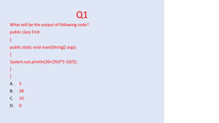Q1
What will be the output of following code?
public class First
{
public static void main(String[] args)
{
System.out.println(20+2%3*5-10/5);
}
}
A. 5
B. 28
C. 10
D. 0
 