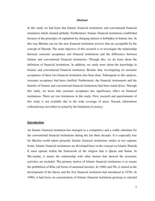Abstract

In this study we had learn that Islamic financial institutions and conventional financial
institution which situated globally. Furthermore, Islamic financial institutions established
because of the principles of capitalism by charging interest is forbidden in Islamic law. In
this way Muslim can use the new financial institution services that are acceptable by the
concept of Shariah. The main objective of this research is to investigate the relationship
between customer acceptance and financial institutions and the differences between
Islamic and conventional financial institutions. Through this, we do learn about the
definition of financial institutions. In addition, we study more about the knowledge in
Islamic and conventional financial institution. Besides that, investigating on customer
acceptance of these two financial institution also been done. Subsequent to this analysis,
customer acceptance had been clarified. Furthermore, the financial instruments and the
benefits of Islamic and conventional financial institutions had been stated down. Through
this study, we know that customer acceptance has significance effect on financial
institutions. There are two limitations in this study. First, research and questionnaire of
this study is not available due to the wide coverage of areas. Second, information
collected may not reflect to actual by the limitation of secrecy.




Introduction

An Islamic financial institution has emerged as a competitive and a viable substitute for
the conventional financial institutions during the last three decades. It is especially true
for Muslim world where presently Islamic financial institutions strides at two separate
fronts. Islamic financial institutions are developed base on the concept on Islamic Shariah.
It must operate within the framework of the religion that is Quran and Sunna. In
Mu’amalat, it means the relationship with other human had showed the economic
activities are included. The primary motive of Islamic financial institutions is to ensure
the prohibition of Riba (all forms of unearned income). In 1940s and 50s, it started in the
development of the theory and the first financial institution had introduced in 1970s. In
1990s, it had focus on concentration of Islamic financial institution growing in selected


                                                                                          1
 