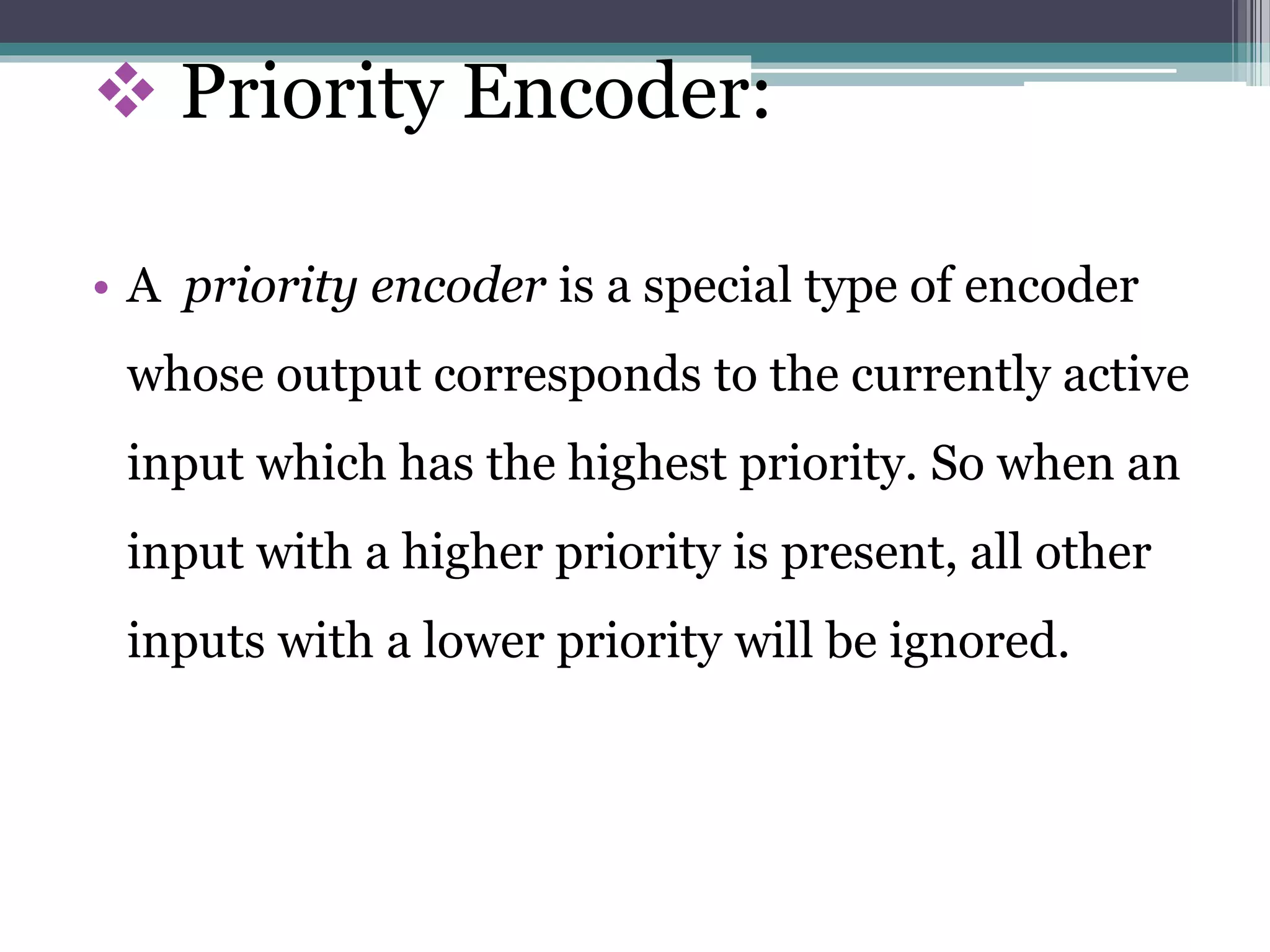 Priority Encoder:
• A priority encoder is a special type of encoder
whose output corresponds to the currently active
input which has the highest priority. So when an
input with a higher priority is present, all other
inputs with a lower priority will be ignored.
 