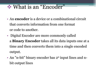  What is an “Encoder”
• An encoder is a device or a combinational circuit
that converts information from one format
or code to another.
• Digital Encoder are more commonly called
a Binary Encoder takes all its data inputs one at a
time and then converts them into a single encoded
output.
• An "n-bit" binary encoder has 2n input lines and n-
bit output lines
 
