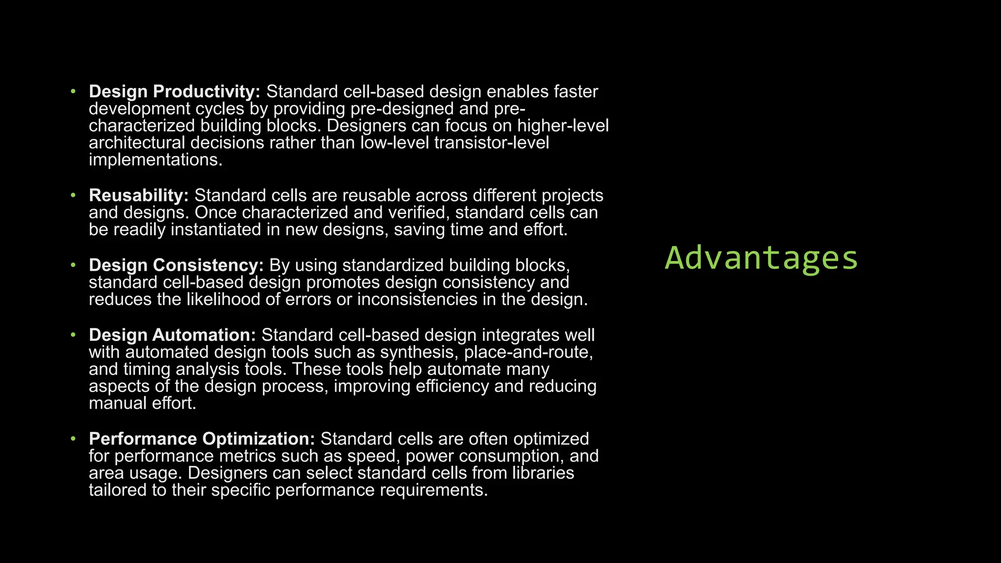 Advantages
• Design Productivity: Standard cell-based design enables faster
development cycles by providing pre-designed and pre-
characterized building blocks. Designers can focus on higher-level
architectural decisions rather than low-level transistor-level
implementations.
• Reusability: Standard cells are reusable across different projects
and designs. Once characterized and verified, standard cells can
be readily instantiated in new designs, saving time and effort.
• Design Consistency: By using standardized building blocks,
standard cell-based design promotes design consistency and
reduces the likelihood of errors or inconsistencies in the design.
• Design Automation: Standard cell-based design integrates well
with automated design tools such as synthesis, place-and-route,
and timing analysis tools. These tools help automate many
aspects of the design process, improving efficiency and reducing
manual effort.
• Performance Optimization: Standard cells are often optimized
for performance metrics such as speed, power consumption, and
area usage. Designers can select standard cells from libraries
tailored to their specific performance requirements.
 