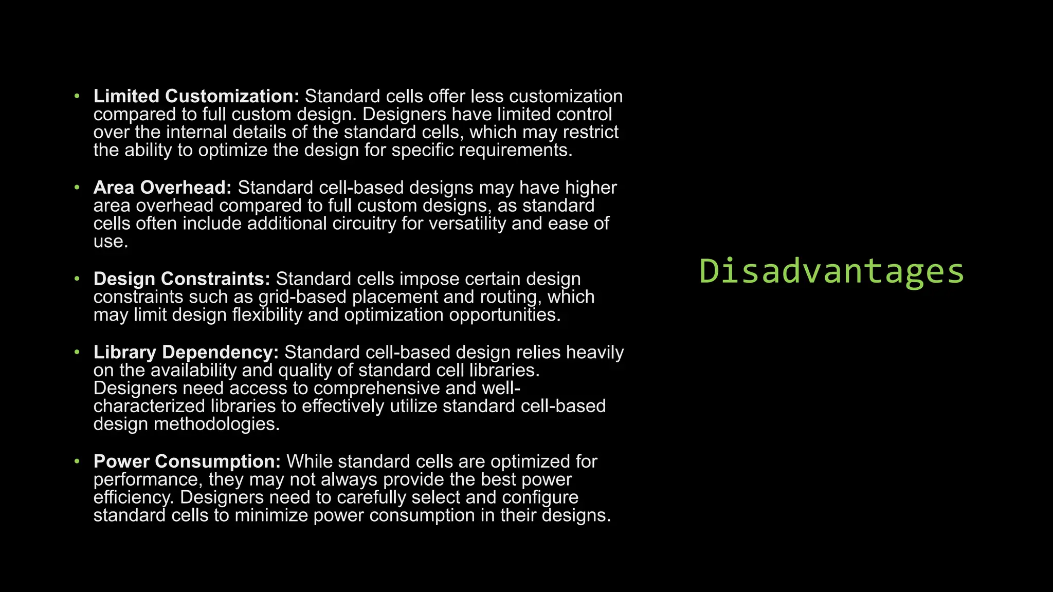 Disadvantages
• Limited Customization: Standard cells offer less customization
compared to full custom design. Designers have limited control
over the internal details of the standard cells, which may restrict
the ability to optimize the design for specific requirements.
• Area Overhead: Standard cell-based designs may have higher
area overhead compared to full custom designs, as standard
cells often include additional circuitry for versatility and ease of
use.
• Design Constraints: Standard cells impose certain design
constraints such as grid-based placement and routing, which
may limit design flexibility and optimization opportunities.
• Library Dependency: Standard cell-based design relies heavily
on the availability and quality of standard cell libraries.
Designers need access to comprehensive and well-
characterized libraries to effectively utilize standard cell-based
design methodologies.
• Power Consumption: While standard cells are optimized for
performance, they may not always provide the best power
efficiency. Designers need to carefully select and configure
standard cells to minimize power consumption in their designs.
 