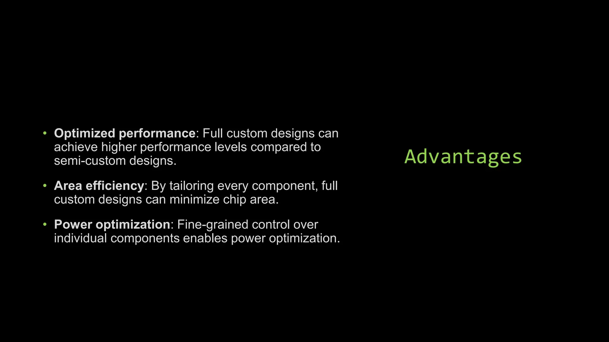 Advantages
• Optimized performance: Full custom designs can
achieve higher performance levels compared to
semi-custom designs.
• Area efficiency: By tailoring every component, full
custom designs can minimize chip area.
• Power optimization: Fine-grained control over
individual components enables power optimization.
 