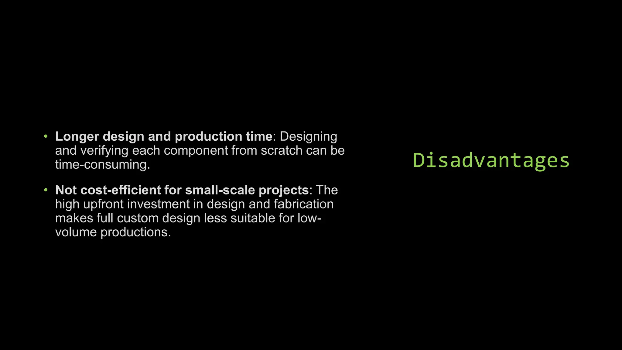 Disadvantages
• Longer design and production time: Designing
and verifying each component from scratch can be
time-consuming.
• Not cost-efficient for small-scale projects: The
high upfront investment in design and fabrication
makes full custom design less suitable for low-
volume productions.
 