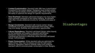 Disadvantages
• Limited Customization: Standard cells offer less customization
compared to full custom design. Designers have limited control
over the internal details of the standard cells, which may restrict
the ability to optimize the design for specific requirements.
• Area Overhead: Standard cell-based designs may have higher
area overhead compared to full custom designs, as standard
cells often include additional circuitry for versatility and ease of
use.
• Design Constraints: Standard cells impose certain design
constraints such as grid-based placement and routing, which
may limit design flexibility and optimization opportunities.
• Library Dependency: Standard cell-based design relies heavily
on the availability and quality of standard cell libraries.
Designers need access to comprehensive and well-
characterized libraries to effectively utilize standard cell-based
design methodologies.
• Power Consumption: While standard cells are optimized for
performance, they may not always provide the best power
efficiency. Designers need to carefully select and configure
standard cells to minimize power consumption in their designs.
 