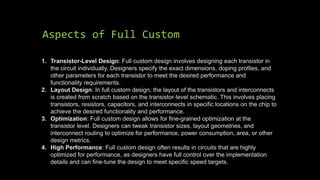 Aspects of Full Custom
1. Transistor-Level Design: Full custom design involves designing each transistor in
the circuit individually. Designers specify the exact dimensions, doping profiles, and
other parameters for each transistor to meet the desired performance and
functionality requirements.
2. Layout Design: In full custom design, the layout of the transistors and interconnects
is created from scratch based on the transistor-level schematic. This involves placing
transistors, resistors, capacitors, and interconnects in specific locations on the chip to
achieve the desired functionality and performance.
3. Optimization: Full custom design allows for fine-grained optimization at the
transistor level. Designers can tweak transistor sizes, layout geometries, and
interconnect routing to optimize for performance, power consumption, area, or other
design metrics.
4. High Performance: Full custom design often results in circuits that are highly
optimized for performance, as designers have full control over the implementation
details and can fine-tune the design to meet specific speed targets.
 