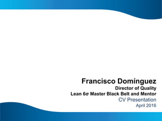 Francisco Domínguez
Director of Quality
Lean 6σ Master Black Belt and Mentor
CV Presentation
April 2016
 