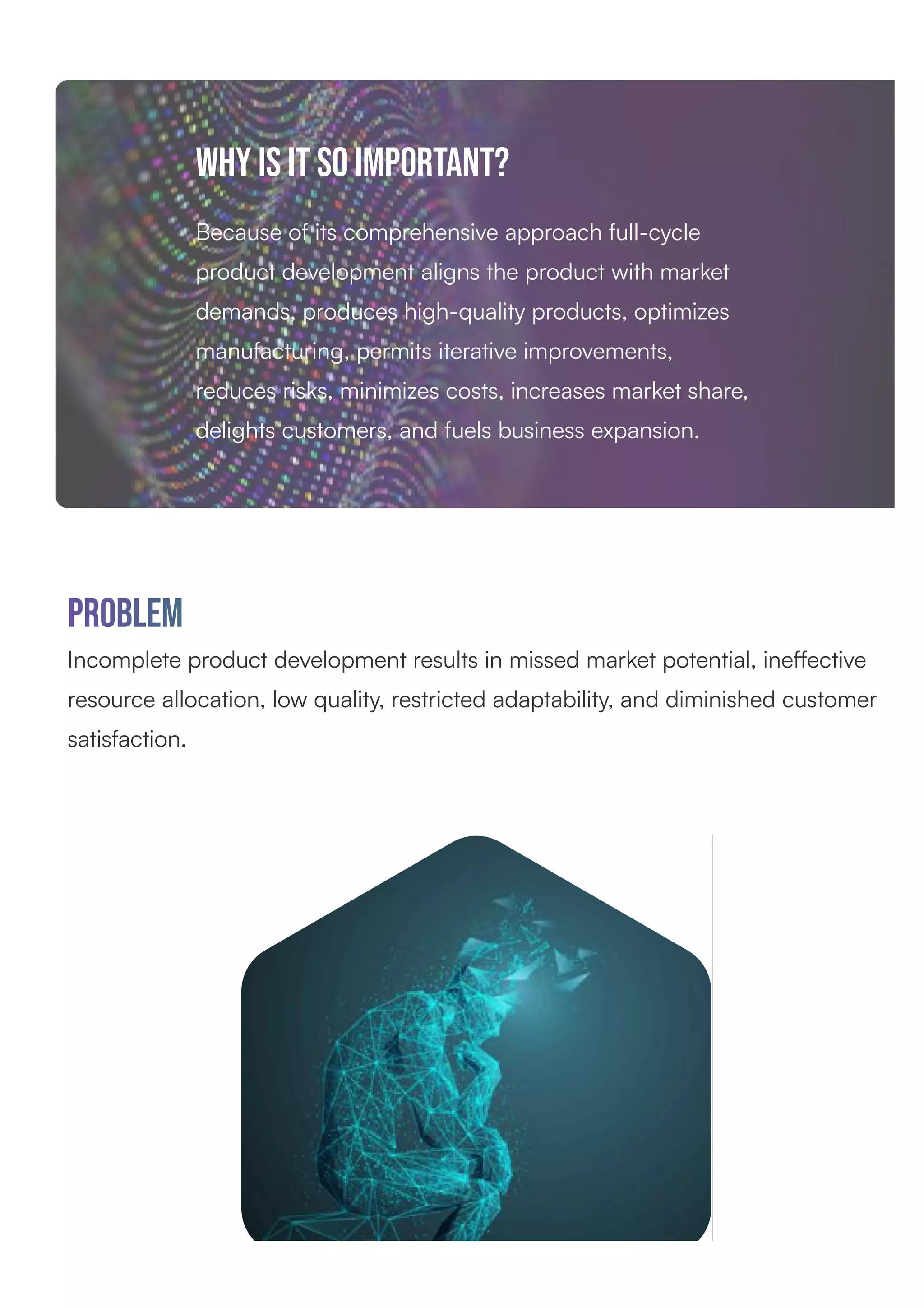 why is it so important?
Because of its comprehensive approach full-cycle
product development aligns the product with market
demands, produces high-quality products, optimizes
manufacturing, permits iterative improvements,
reduces risks, minimizes costs, increases market share,
delights customers, and fuels business expansion.
Problem
Incomplete product development results in missed market potential, ineﬀective
resource allocation, low quality, restricted adaptability, and diminished customer
satisfaction.
 