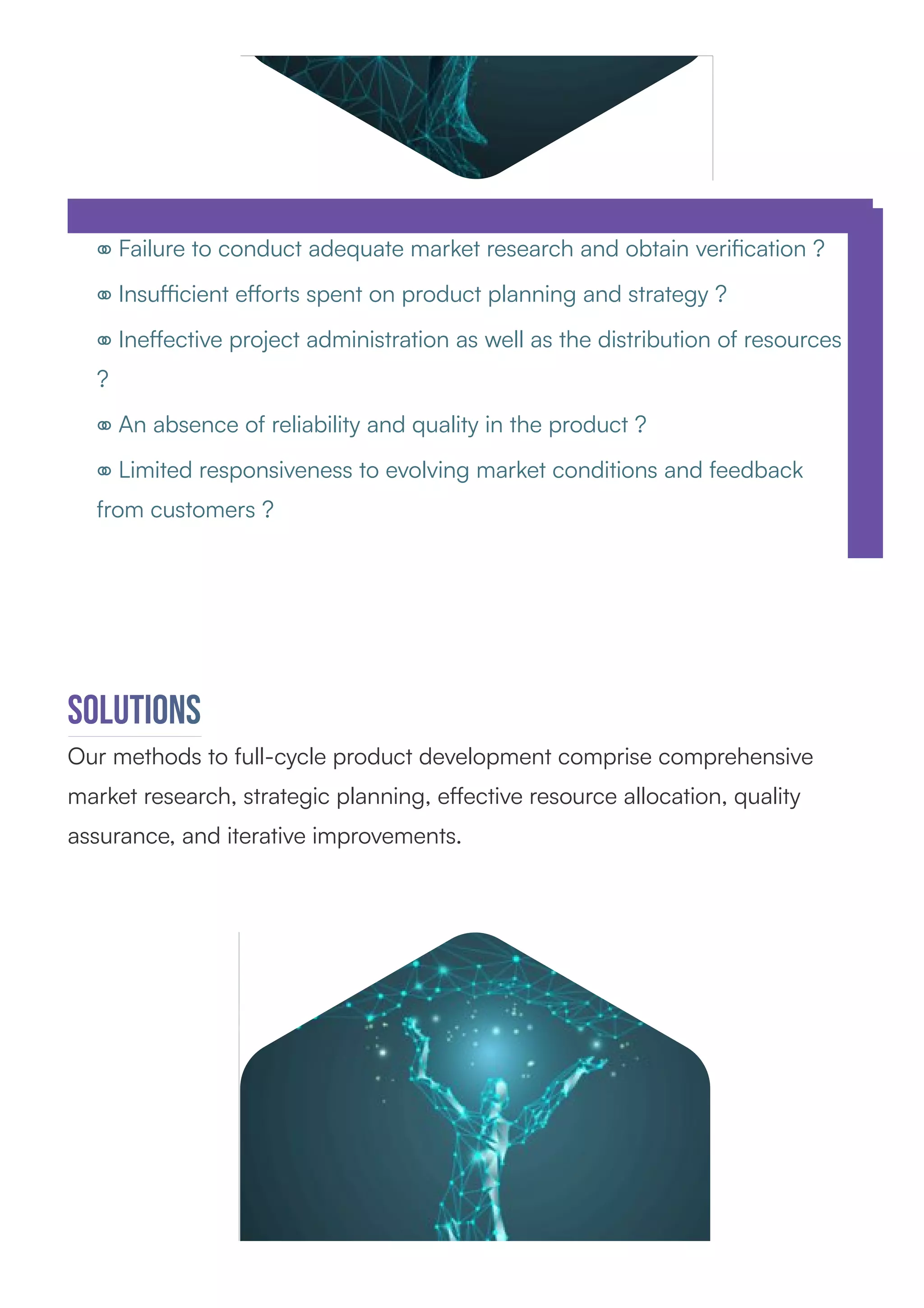 ⚭ Failure to conduct adequate market research and obtain veriﬁcation ?
⚭ Insuﬃcient eﬀorts spent on product planning and strategy ?
⚭ Ineﬀective project administration as well as the distribution of resources
?
⚭ An absence of reliability and quality in the product ?
⚭ Limited responsiveness to evolving market conditions and feedback
from customers ?
Solutions
Our methods to full-cycle product development comprise comprehensive
market research, strategic planning, eﬀective resource allocation, quality
assurance, and iterative improvements.
 