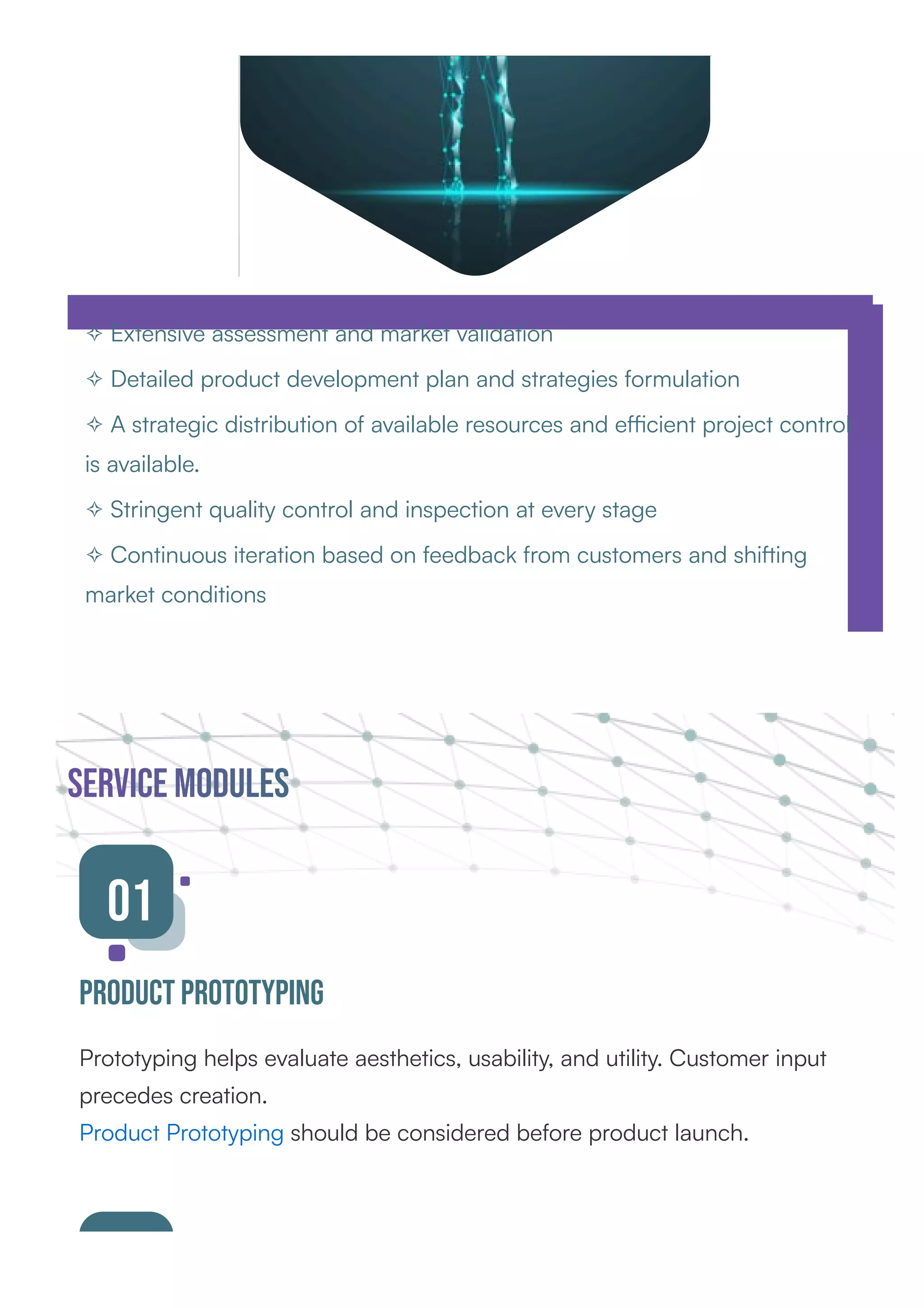 ✧ Extensive assessment and market validation
✧ Detailed product development plan and strategies formulation
✧ A strategic distribution of available resources and eﬃcient project control
is available.
✧ Stringent quality control and inspection at every stage
✧ Continuous iteration based on feedback from customers and shi ing
market conditions
service Modules
01
Product Prototyping
Prototyping helps evaluate aesthetics, usability, and utility. Customer input
precedes creation.
Product Prototyping should be considered before product launch.
 