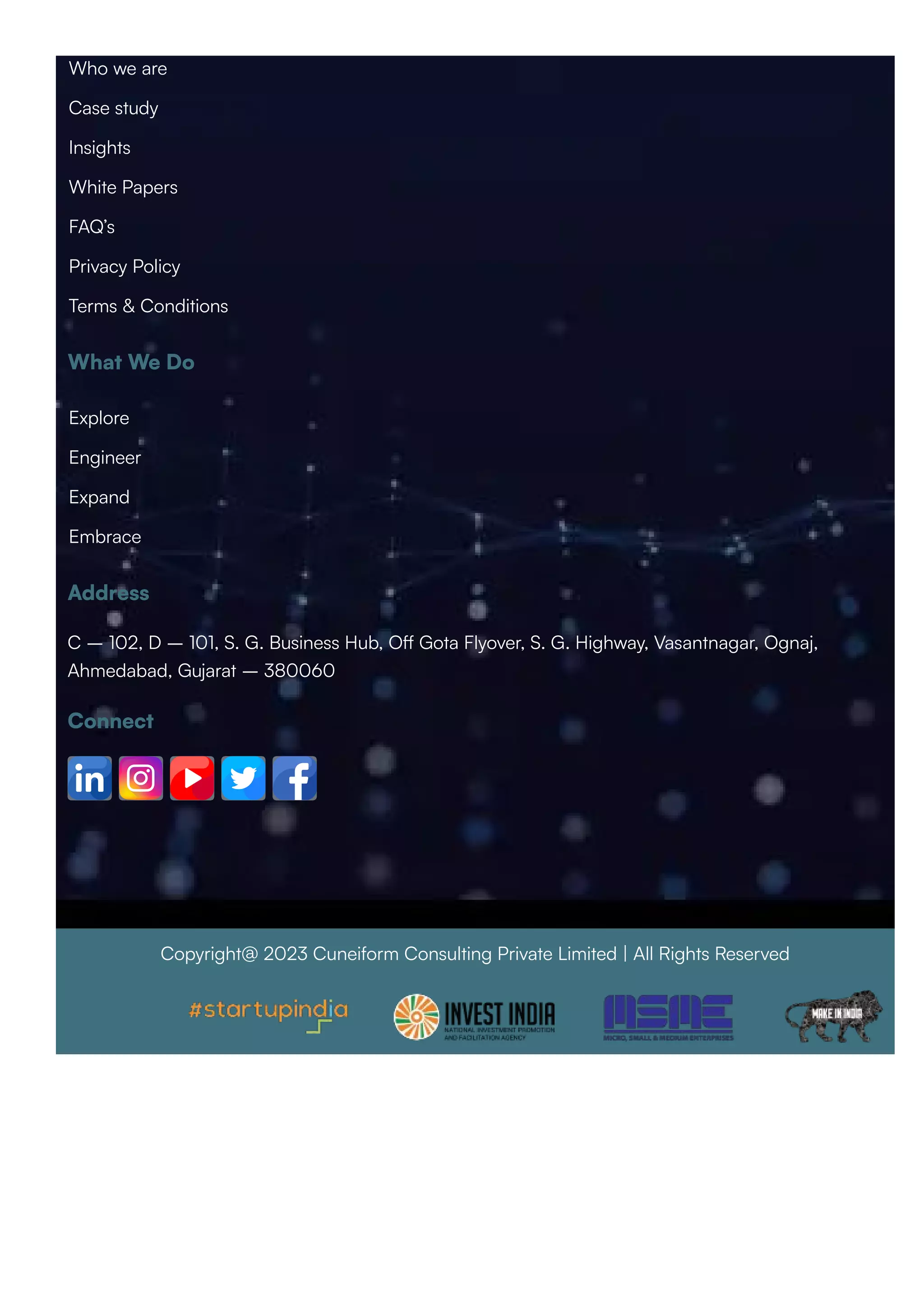 What We Do
Address
C – 102, D – 101, S. G. Business Hub, Oﬀ Gota Flyover, S. G. Highway, Vasantnagar, Ognaj,
Ahmedabad, Gujarat – 380060
Connect
Copyright@ 2023 Cuneiform Consulting Private Limited | All Rights Reserved
Who we are
Case study
Insights
White Papers
FAQ’s
Privacy Policy
Terms & Conditions
Explore
Engineer
Expand
Embrace
 