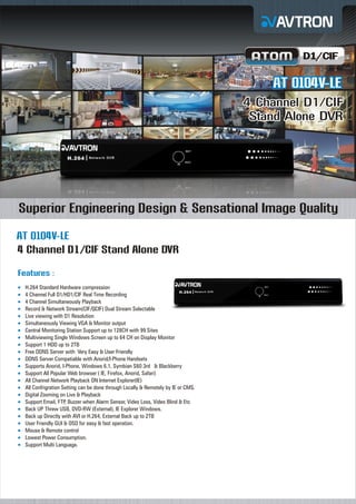 D1/CIF

AT 0104V-LE
4 Channel D1/CIF
Stand Alone DVR

Superior Engineering Design & Sensational Image Quality
AT 0104V-LE
4 Channel D1/CIF Stand Alone DVR
Features :
H.264
¡ Standard Hardware compression
4 Channel Full D1/HD1/CIF Real Time Recording
¡
4 Channel Simultaneously Playback
¡
Record & Network Stream(CIF/QCIF) Dual Stream Selectable
¡
Live
¡ viewing with D1 Resolution
Simultaneously Viewing VGA & Monitor output
¡
Central Monitoring Station Support up to 128CH with 99 Sites
¡
Multiviewing Single Windows Screen up to 64 CH on Display Monitor
¡
Support 1 HDD up to 2TB
¡
Free
¡ DDNS Server with Very Easy & User Friendly
DDNS
¡ Server Compatiable with Anorid/I-Phone Handsets
Supports Anorid, I-Phone, Windows 6.1, Symbian S60 3rd & Blackberry
¡
Support All Popular Web browser ( IE, Firefox, Anorid, Safari)
¡
All Channel Network Playback ON Internet Explorer(IE)
¡
All Confrigration Setting can be done through Locally & Remotely by IE or CMS.
¡
Digital
¡ Zooming on Live & Playback
Support Email, FTP, Buzzer when Alarm Sensor, Video Loss, Video Blind & Etc
¡
Back
¡ UP Threw USB, DVD-RW (External), IE Explorer Windows.
Back
¡ up Directly with AVI or H.264, External Back up to 2TB
User
¡ Friendly GUI & OSD for easy & fast operation.
Mouse & Remote control
¡
Lowest Power Consumption.
¡
Support Multi Language.
¡

 