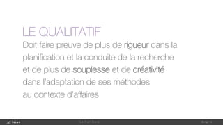 Doit faire preuve de plus de rigueur dans la
planiﬁcation et la conduite de la recherche
et de plus de souplesse et de créativité
dans l’adaptation de ses méthodes
au contexte d’aﬀaires.
1-May-14
L e F u l l D a t a 
LE QUALITATIF
 