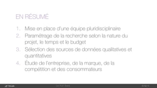 1-May-14
L e F u l l D a t a 
EN RÉSUMÉ
1.  Mise en place d’une équipe pluridisciplinaire
2.  Paramétrage de la recherche selon la nature du
projet, le temps et le budget
3.  Sélection des sources de données qualitatives et
quantitatives
4.  Étude de l’entreprise, de la marque, de la
compétition et des consommateurs
 