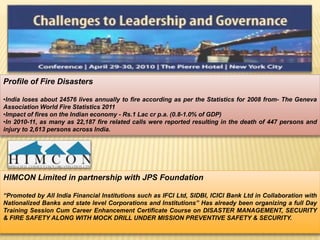 Profile of Fire Disasters 
•India loses about 24576 lives annually to fire according as per the Statistics for 2008 from- The Geneva 
Association World Fire Statistics 2011 
•Impact of fires on the Indian economy - Rs.1 Lac cr p.a. (0.8-1.0% of GDP) 
•In 2010-11, as many as 22,187 fire related calls were reported resulting in the death of 447 persons and 
injury to 2,613 persons across India. 
HIMCON Limited in partnership with JPS Foundation 
“Promoted by All India Financial Institutions such as IFCI Ltd, SIDBI, ICICI Bank Ltd in Collaboration with 
Nationalized Banks and state level Corporations and Institutions” Has already been organizing a full Day 
Training Session Cum Career Enhancement Certificate Course on DISASTER MANAGEMENT, SECURITY 
& FIRE SAFETY ALONG WITH MOCK DRILL UNDER MISSION PREVENTIVE SAFETY & SECURITY. 
 