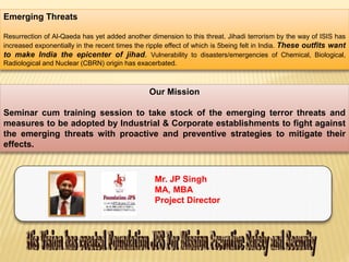 Emerging Threats 
Resurrection of Al-Qaeda has yet added another dimension to this threat. Jihadi terrorism by the way of ISIS has 
increased exponentially in the recent times the ripple effect of which is 5being felt in India. These outfits want 
to make India the epicenter of jihad. Vulnerability to disasters/emergencies of Chemical, Biological, 
Radiological and Nuclear (CBRN) origin has exacerbated. 
Our Mission 
Seminar cum training session to take stock of the emerging terror threats and 
measures to be adopted by Industrial & Corporate establishments to fight against 
the emerging threats with proactive and preventive strategies to mitigate their 
effects. 
Mr. JP Singh 
MA, MBA 
Project Director 
 