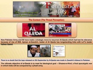 The Context (The Threat Perception) 
Now Pakistan Army and ISI have made a strategic move to resurrect Al-Qaeda which had lost its relevance 
because of rise of ISIS. Ayman al-Zawahiri, leader of Al Qaeda has longstanding links with LeT’s leader 
Hafeez Saeed. 
There is no doubt that the tape released on 5th September by Al-Qaeda was made in Zawahri’s hideout in Pakistan, 
The ultimate objective of al-Qaeda is to meet its ideological goal -- Ghazwa-e-Hind; a final apocalyptic war 
in which India will be conquered by a jihadi army. 
 
