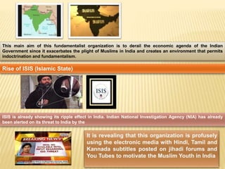 This main aim of this fundamentalist organization is to derail the economic agenda of the Indian 
Government since it exacerbates the plight of Muslims in India and creates an environment that permits 
indoctrination and fundamentalism. 
Rise of ISIS (Islamic State) 
ISIS is already showing its ripple effect in India. Indian National Investigation Agency (NIA) has already 
been alerted on its threat to India by the 
 