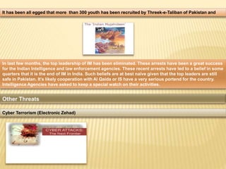It has been all egged that more than 300 youth has been recruited by Threek-e-Taliban of Pakistan and 
In last few months, the top leadership of IM has been eliminated. These arrests have been a great success 
for the Indian Intelligence and law enforcement agencies. These recent arrests have led to a belief in some 
quarters that it is the end of IM in India. Such beliefs are at best naïve given that the top leaders are still 
safe in Pakistan. It’s likely cooperation with Al Qaida or IS have a very serious portend for the country. 
Intelligence Agencies have asked to keep a special watch on their activities. 
Cyber Terrorism (Electronic Zehad) 
 