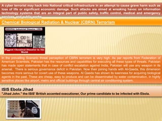 A cyber terrorist may hack into National critical infrastructure in an attempt to cause grave harm such as 
loss of life or significant economic damage. Such attacks are aimed at wreaking havoc on information 
technology systems that are an integral part of public safety, traffic control, medical and emergency 
services, and public works 
Chemical Biological Radiation & Nuclear (CBRN) Terrorism 
In the prevailing Scenario threat perception of CBRN terrorism is very high. As per reports from Federation of 
American Scientists, Pakistan has the resources and capabilities for executing all these types of threats. Pakistan 
has made open statements that in case of conflict escalation against India, Pakistan will use any weapon in its 
arsenal. There is serious governance deficit in Pakistan. Now their joining hands with Al-Qaeda, this dimension 
becomes more serious for covert use of these weapons. Al Qaeda has shown its keenness for acquiring biological 
agents in the past. These are cheap, easy to produce and can be disseminated by water contamination, in highly 
sensitive places like airport, metro and official buildings through central air conditioning system. 
ISIS Ebola Jihad 
"Jihad John." the ISIS' British accented executioner, Our prime candidate to be infected with Ebola. 
 