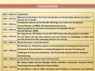 Training Schedule 
0930 - 1000 hrs Registration 
1000 - 1015 hrs 
Welcome to the Patron, The Chair and Speaker on the Key Note address by project 
director Mr. JP Singh 
1015 - 1030 hrs 
Presidential address by Hon’ble MR. KM Singh, Our Patron for the Session 
Former Member of NDMA, DG Industrial Security Force. 
1030 - 1045 hrs 
Opening address by the Chair of the Session Dr. Muzaffar Ahmad 
Hon’ble Member, NDMA 
1045 - 1130 hrs 
Sh. Vijay Kumar, IPS (Retd.) Former DG CRPF Senior Security adviser in the MHA 
He will deliver the Key Note Address and will devolve on challenges to safety and 
security threat from their emerging profile to the country . 
1130 - 1200 hrs Media Interaction- Tea/Coffee Break 
1200 – 1300 hrs 
He will have an “Interactive session on threat Analysis of Emerging Threats to the 
Corporate & Industrial Sector including Strategies for Counter Terrorism and 
challenges of Corporate Leadership” and Community based proactive strategy & 
Social fencing. 
1300 – 1345 hrs Lunch Break (Five course lunch will be served) 
1345 – 1415 hrs 
Mr. Neeraj Gupta Country Manager Senior Architect- Information Security Global 
Technology Services IBM India Private Limited 
He will deliver a talk on Cyber Terrorism and its effect on Corporate and Industrial 
 