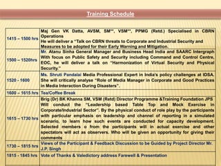 1415 – 1500 hrs 
Training Schedule 
Maj Gen VK Datta, AVSM, SM**, VSM**, PPMG (Retd.) Specialised in CBRN 
Operations 
He will deliver a “Talk on CBRN threats to Corporate and Industrial Security and 
Measures to be adopted for their Early Warning and Mitigation. 
1500 – 1520hrs 
Mr. Atanu Sinha General Manager and Business Head India and SAARC Intergraph 
With focus on Public Safety and Security including Command and Control Centre, 
EOC, he will deliver a talk on “Harmonization of Virtual Security and Physical 
Security.” 
1520 - 1600 
Ms. Shruti Pandalai Media Professional Expert in India’s policy challenges at IDSA. 
She will critically analyse “Role of Media Manager in Corporate and Good Practices 
in Media Interaction During Disasters”. 
1600 – 1615 hrs Tea/Coffee Break 
1615 – 1730 hrs 
Brig (Dr) BK Khanna SM, VSM (Retd) Director Programme &Training Foundation JPS 
Will conduct the “Leadership based Table Top and Mock Exercise in 
Corporate/Industrial Sector”. By the physical conduct of role play by the participants 
with particular emphasis on leadership and channel of reporting in a simulated 
scenario, to learn how such events are conducted for capacity development. 
Selected members o from the participants will in actual exercise and other 
spectators will act as observers. Who will be given an opportunity for giving their 
comments 
1730 – 1815 hrs 
Views of the Participant & Feedback Discussion to be Guided by Project Director Mr. 
J.P. Singh 
1815 - 1845 hrs Vote of Thanks & Valedictory address Farewell & Presentation 
 