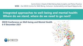 Integrated approaches to well-being and mental health:
Where do we stand, where do we need to go next?
Carrie Exton | Head of Well-Being Data Insights and Policy Practice
WISE – the OECD Centre for Well-Being, Inclusion, Sustainability and Equal Opportunity
OECD Conference on Well-being and Mental Health
6-9 December 2021
 
