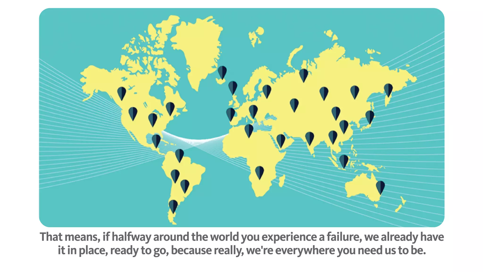 That means, if halfway around the world you experience a failure, we already have
it in place, ready to go, because really, we're everywhere you need us to be.
 
