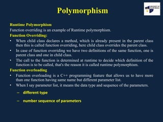 Polymorphism
Runtime Polymorphism
Function overriding is an example of Runtime polymorphism.
Function Overriding:
• When child class declares a method, which is already present in the parent class
then this is called function overriding, here child class overrides the parent class.
• In case of function overriding we have two definitions of the same function, one is
parent class and one in child class.
• The call to the function is determined at runtime to decide which definition of the
function is to be called, that's the reason it is called runtime polymorphism.
Function overloading
• Function overloading is a C++ programming feature that allows us to have more
than one function having same name but different parameter list.
• When I say parameter list, it means the data type and sequence of the parameters.
– different type
– number sequence of parameters
 