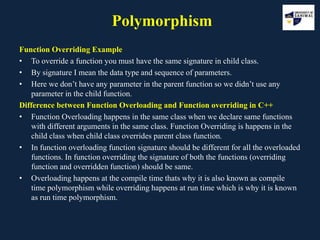 Polymorphism
Function Overriding Example
• To override a function you must have the same signature in child class.
• By signature I mean the data type and sequence of parameters.
• Here we don’t have any parameter in the parent function so we didn’t use any
parameter in the child function.
Difference between Function Overloading and Function overriding in C++
• Function Overloading happens in the same class when we declare same functions
with different arguments in the same class. Function Overriding is happens in the
child class when child class overrides parent class function.
• In function overloading function signature should be different for all the overloaded
functions. In function overriding the signature of both the functions (overriding
function and overridden function) should be same.
• Overloading happens at the compile time thats why it is also known as compile
time polymorphism while overriding happens at run time which is why it is known
as run time polymorphism.
 