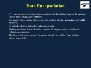 Data Encapsulation
• C++ supports the properties of encapsulation and data hiding through the creation
of user-defined types, called classes.
• We already have studied that a class can contain private, protected and public
members.
• By default, all items defined in a class are private.
• Making one class a friend of another exposes the implementation details and
reduces encapsulation.
• The ideal is to keep as many of the details of each class hidden from all other
classes as possible.
 