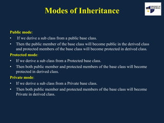 Modes of Inheritance
Public mode:
• If we derive a sub class from a public base class.
• Then the public member of the base class will become public in the derived class
and protected members of the base class will become protected in derived class.
Protected mode:
• If we derive a sub class from a Protected base class.
• Then both public member and protected members of the base class will become
protected in derived class.
Private mode:
• If we derive a sub class from a Private base class.
• Then both public member and protected members of the base class will become
Private in derived class.
 