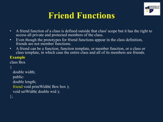 Friend Functions
• A friend function of a class is defined outside that class' scope but it has the right to
access all private and protected members of the class.
• Even though the prototypes for friend functions appear in the class definition,
friends are not member functions.
• A friend can be a function, function template, or member function, or a class or
class template, in which case the entire class and all of its members are friends.
Example
class Box
{
double width;
public:
double length;
friend void printWidth( Box box );
void setWidth( double wid );
};
 
