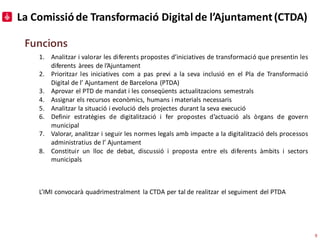 La Comissióde Transformació Digital de l’Ajuntament(CTDA)
Funcions
1. Analitzar i valorar les diferents propostes d’inicia...
