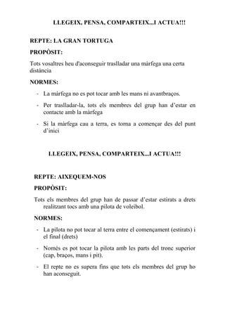 LLEGEIX, PENSA, COMPARTEIX...I ACTUA!!!
REPTE: LA GRAN TORTUGA
PROPÒSIT:
Tots vosaltres heu d'aconseguir traslladar una màrfega una certa
distància
NORMES:
- La màrfega no es pot tocar amb les mans ni avantbraços.
- Per traslladar-la, tots els membres del grup han d’estar en
contacte amb la màrfega
- Si la màrfega cau a terra, es torna a començar des del punt
d’inici
LLEGEIX, PENSA, COMPARTEIX...I ACTUA!!!
REPTE: AIXEQUEM-NOS
PROPÒSIT:  
Tots els membres del grup han de passar d’estar estirats a drets
realitzant tocs amb una pilota de voleibol.
NORMES:
- La pilota no pot tocar al terra entre el començament (estirats) i
el final (drets)
- Només es pot tocar la pilota amb les parts del tronc superior
(cap, braços, mans i pit).
- El repte no es supera fins que tots els membres del grup ho
han aconseguit.
 