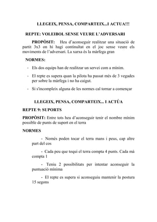 LLEGEIX, PENSA, COMPARTEIX...I ACTUA!!!
REPTE: VOLEIBOL SENSE VEURE L’ADVERSARI
PROPÒSIT:   Heu d’aconseguir realitzar una situació de
partit 3x3 on hi hagi continuïtat en el joc sense veure els
moviments de l’adversari. La xarxa és la màrfega gran
NORMES:
- Els dos equips han de realitzar un servei com a mínim.
- El repte es supera quan la pilota ha passat més de 3 vegades
per sobre la màrfega i no ha caigut.
- Si s'incompleix alguna de les normes cal tornar a començar
LLEGEIX, PENSA, COMPARTEIX... I ACTÚA
REPTE 9: SUPORTS
PROPÒSIT: Entre tots heu d’aconseguir tenir el nombre mínim
possible de punts de suport en el terra
NORMES
- Només poden tocar el terra mans i peus, cap altre
part del cos
- Cada peu que toqui el terra compta 4 punts. Cada mà
compta 1
- Teniu 2 possibilitats per intentar aconseguir la
puntuació mínima
- El repte es supera si aconseguiu mantenir la postura
15 segons
 