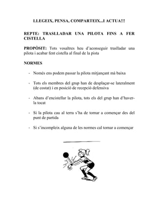 LLEGEIX, PENSA, COMPARTEIX...I ACTUA!!!
REPTE: TRASLLADAR UNA PILOTA FINS A FER
CISTELLA
PROPÒSIT: Tots vosaltres heu d’aconseguir traslladar una
pilota i acabar fent cistella al final de la pista
NORMES
- Només ens podem passar la pilota mitjançant mà baixa
- Tots els membres del grup han de desplaçar-se lateralment
(de costat) i en posició de recepció defensiva
- Abans d’encistellar la pilota, tots els del grup han d’haver-
la tocat
- Si la pilota cau al terra s’ha de tornar a començar des del
punt de partida
- Si s’incompleix alguna de les normes cal tornar a començar
 