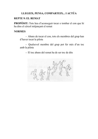 LLEGEIX, PENSA, COMPARTEIX... I ACTÚA
REPTE 9: EL REMAT
PROPÒSIT: Tots heu d’aconseguir tocar o tombar el con que hi
ha dins el cèrcol mitjançant el remat
NORMES
- Abans de tocar el con, tots els membres del grup han
d’haver tocat la pilota
- Qualsevol membre del grup pot fer més d’un toc
amb la pilota
- El toc abans del remat ha de ser toc de dits
 